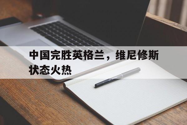 中国完胜英格兰,维尼修斯状态火热 中国完胜英格兰,维尼修斯状态火热
